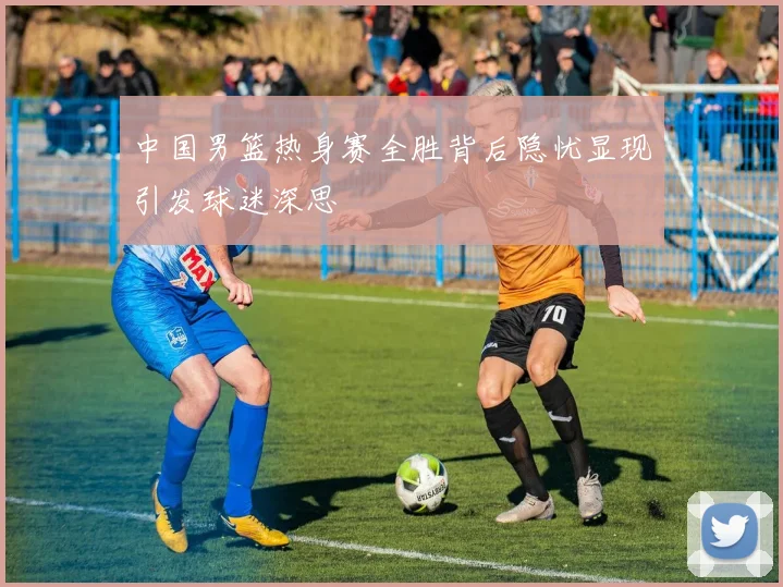 中国男篮热身赛全胜背后隐忧显现引发球迷深思