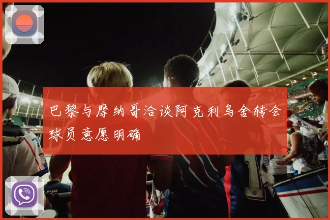 巴黎与摩纳哥洽谈阿克利乌舍转会球员意愿明确