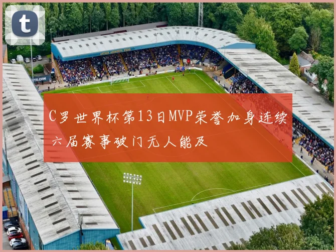 C罗世界杯第13日MVP荣誉加身连续六届赛事破门无人能及