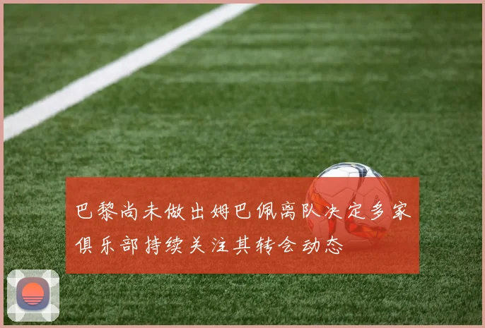 巴黎尚未做出姆巴佩离队决定多家俱乐部持续关注其转会动态