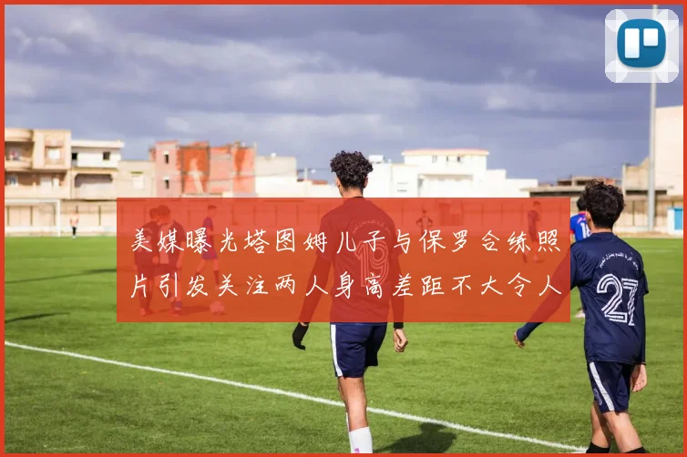 美媒曝光塔图姆儿子与保罗合练照片引发关注两人身高差距不大令人惊讶
