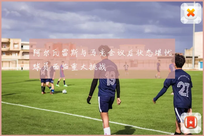 阿尔瓦雷斯与马竞会议后状态堪忧球员面临重大挑战