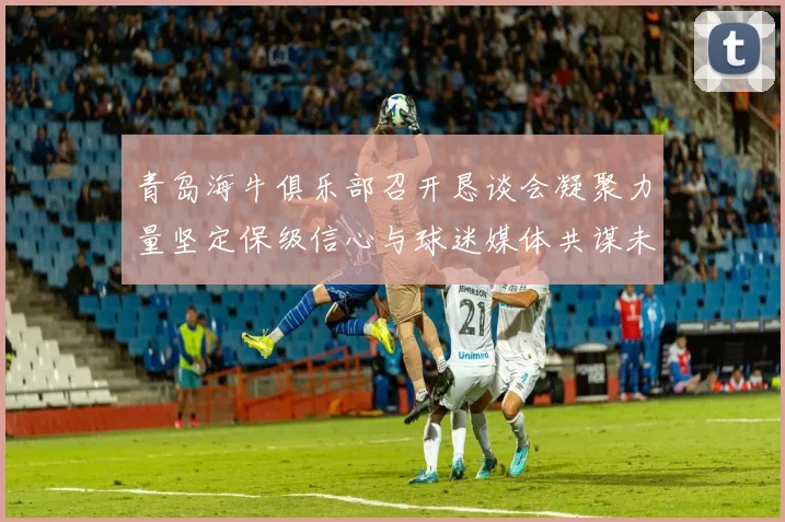 青岛海牛俱乐部召开恳谈会凝聚力量坚定保级信心与球迷媒体共谋未来