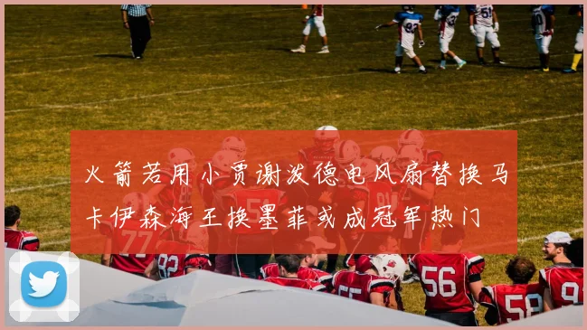 火箭若用小贾谢泼德电风扇替换马卡伊森海王换墨菲或成冠军热门
