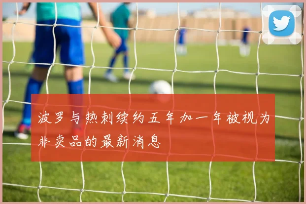 波罗与热刺续约五年加一年被视为非卖品的最新消息
