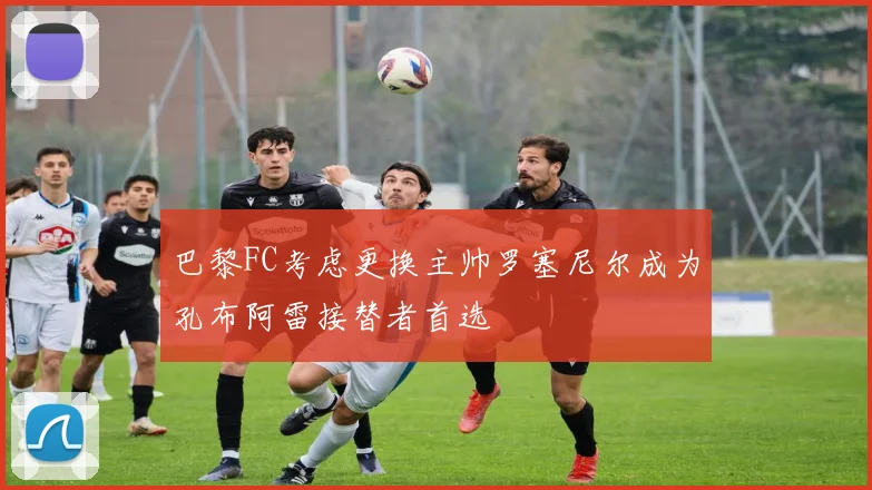 巴黎FC考虑更换主帅罗塞尼尔成为孔布阿雷接替者首选