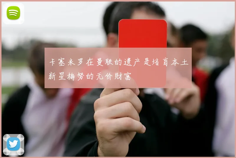 卡塞米罗在曼联的遗产是培育本土新星梅努的无价财富