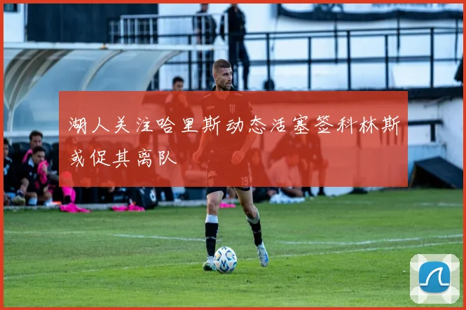 湖人关注哈里斯动态活塞签科林斯或促其离队