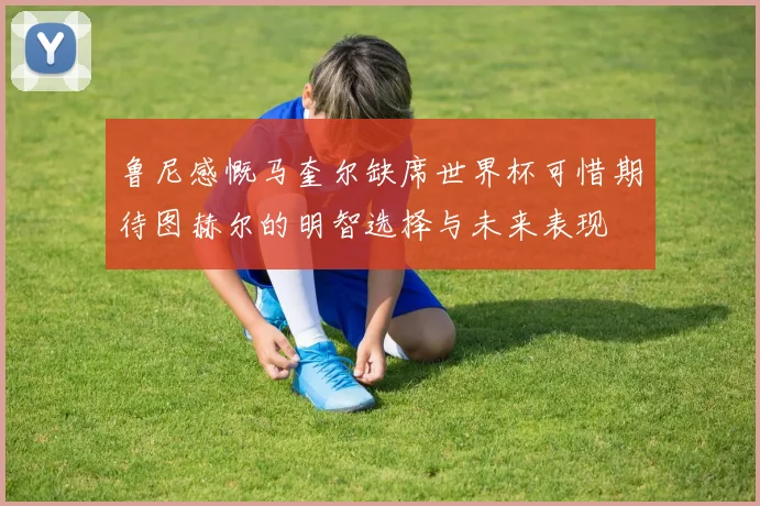 鲁尼感慨马奎尔缺席世界杯可惜期待图赫尔的明智选择与未来表现