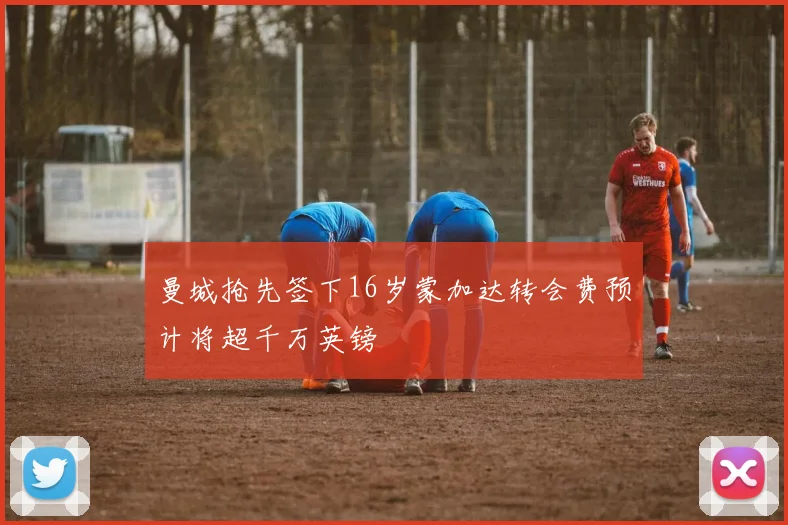 曼城抢先签下16岁蒙加达转会费预计将超千万英镑