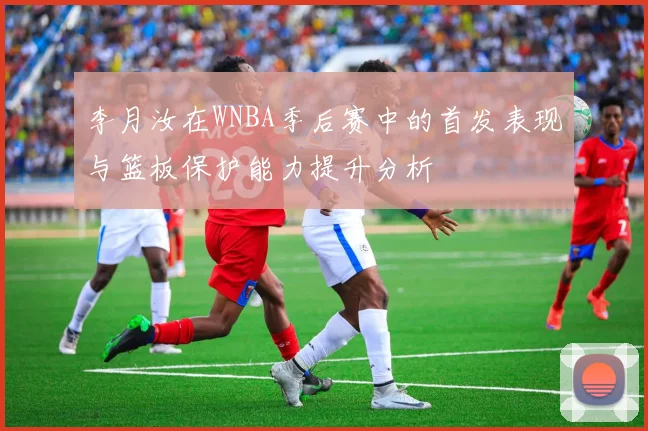 李月汝在WNBA季后赛中的首发表现与篮板保护能力提升分析