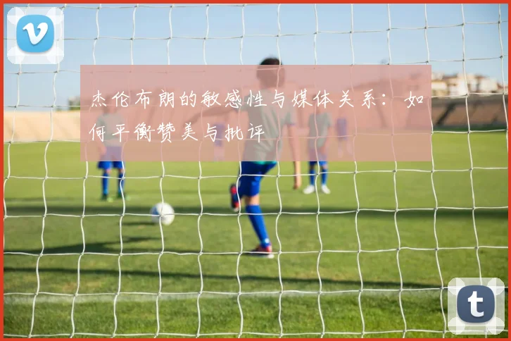 杰伦布朗的敏感性与媒体关系：如何平衡赞美与批评