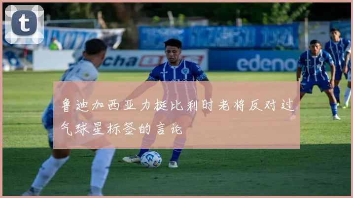 鲁迪加西亚力挺比利时老将反对过气球星标签的言论