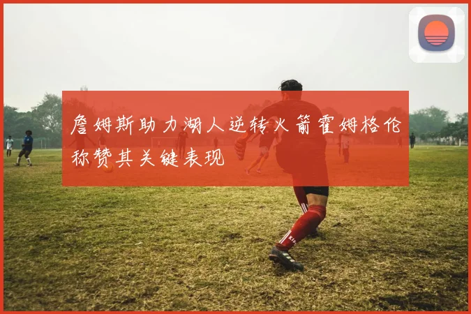 詹姆斯助力湖人逆转火箭霍姆格伦称赞其关键表现