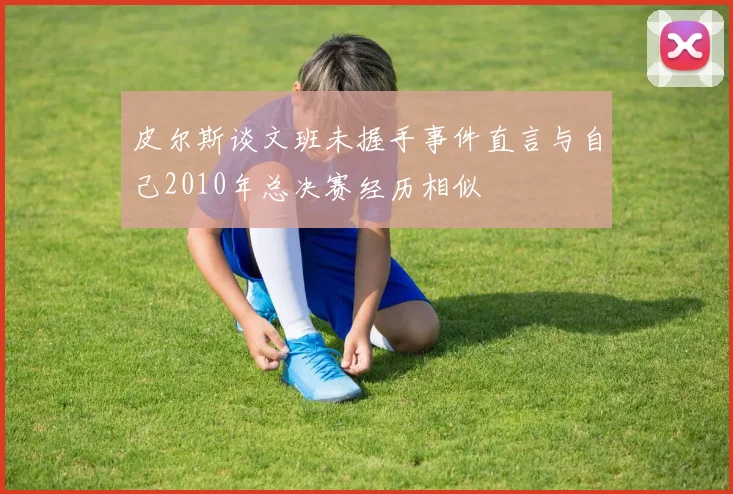 皮尔斯谈文班未握手事件直言与自己2010年总决赛经历相似
