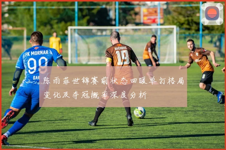 陈雨菲世锦赛前状态回暖单打格局变化及夺冠概率深度分析