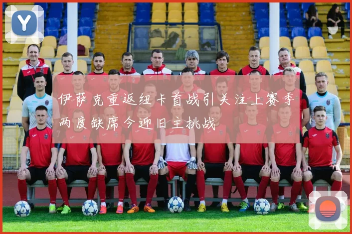 伊萨克重返纽卡首战引关注上赛季两度缺席今迎旧主挑战