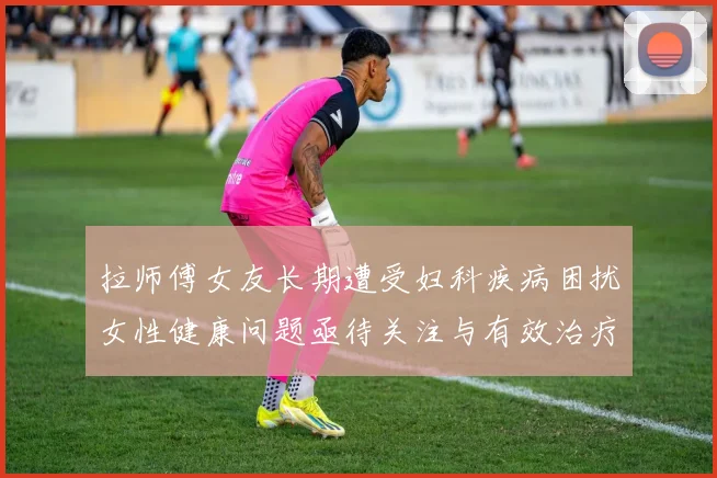 拉师傅女友长期遭受妇科疾病困扰女性健康问题亟待关注与有效治疗方案