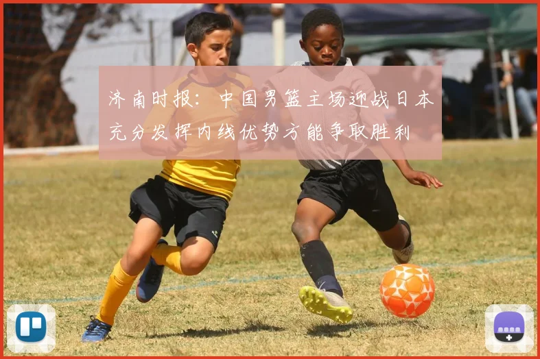 济南时报：中国男篮主场迎战日本充分发挥内线优势方能争取胜利