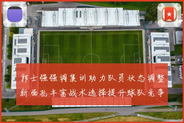 郭士强强调集训助力队员状态调整新面孔丰富战术选择提升球队竞争力