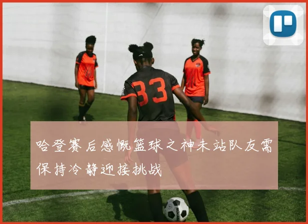 哈登赛后感慨篮球之神未站队友需保持冷静迎接挑战