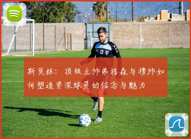 斯莫林：顶级主帅弗格森与穆帅如何塑造资深球员的信念与魅力