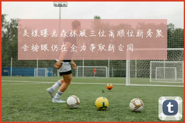 美媒曝光森林狼三位高顺位新秀聚会榜眼仍在全力争取新合同